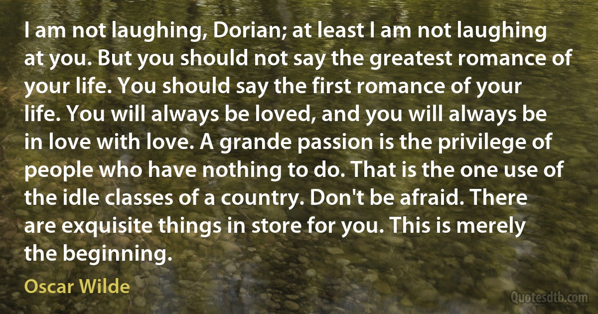 I am not laughing, Dorian; at least I am not laughing at you. But you should not say the greatest romance of your life. You should say the first romance of your life. You will always be loved, and you will always be in love with love. A grande passion is the privilege of people who have nothing to do. That is the one use of the idle classes of a country. Don't be afraid. There are exquisite things in store for you. This is merely the beginning. (Oscar Wilde)