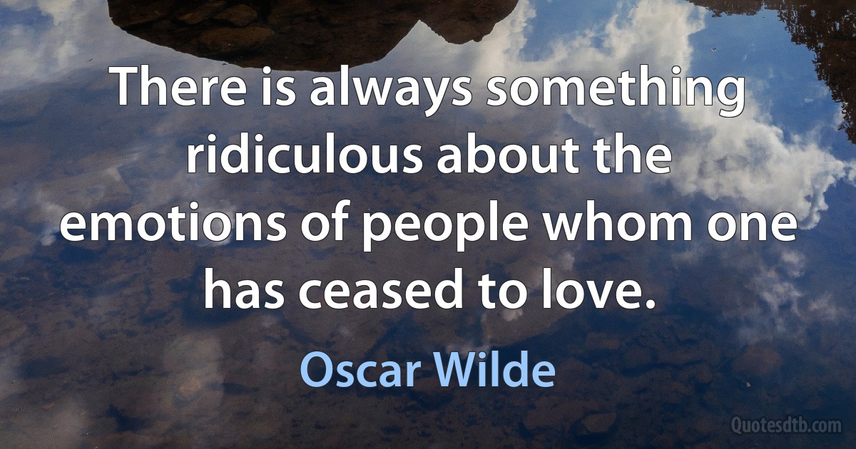 There is always something ridiculous about the emotions of people whom one has ceased to love. (Oscar Wilde)