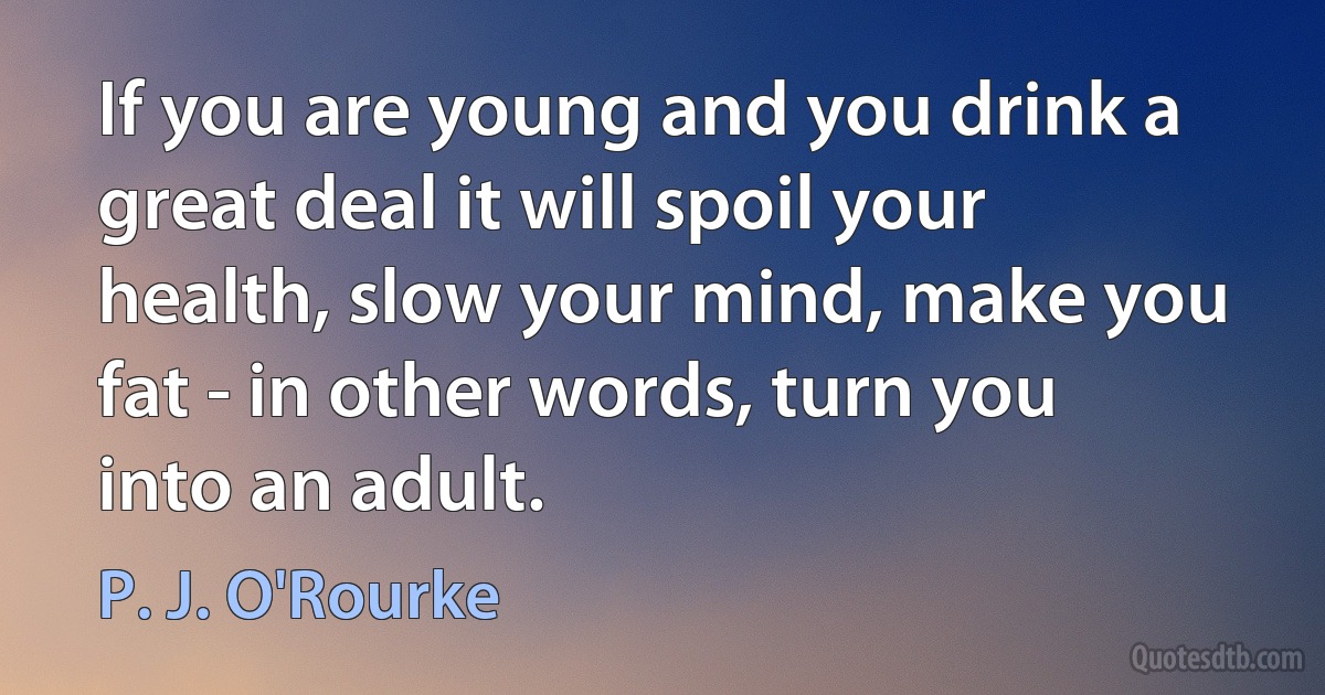 If you are young and you drink a great deal it will spoil your health, slow your mind, make you fat - in other words, turn you into an adult. (P. J. O'Rourke)