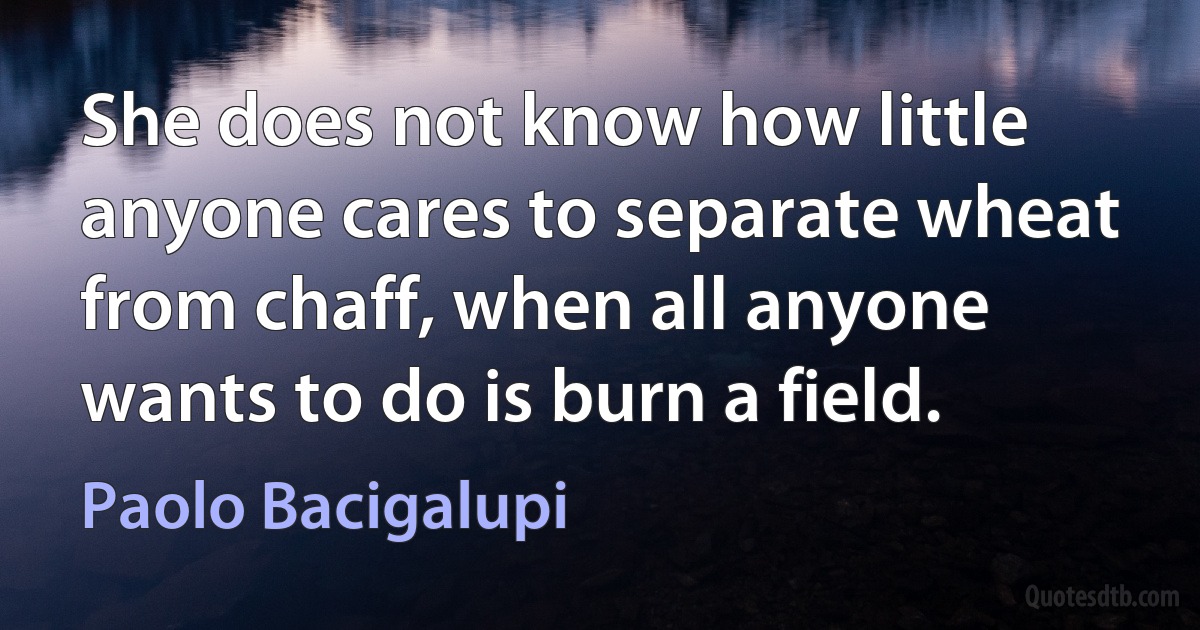 She does not know how little anyone cares to separate wheat from chaff, when all anyone wants to do is burn a field. (Paolo Bacigalupi)