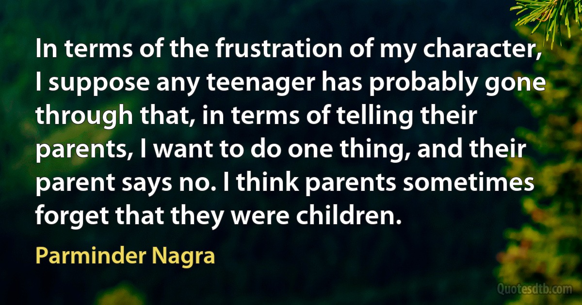 In terms of the frustration of my character, I suppose any teenager has probably gone through that, in terms of telling their parents, I want to do one thing, and their parent says no. I think parents sometimes forget that they were children. (Parminder Nagra)