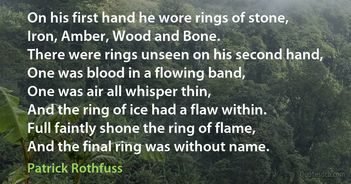 On his first hand he wore rings of stone,
Iron, Amber, Wood and Bone.
There were rings unseen on his second hand,
One was blood in a flowing band,
One was air all whisper thin,
And the ring of ice had a flaw within.
Full faintly shone the ring of flame,
And the final ring was without name. (Patrick Rothfuss)