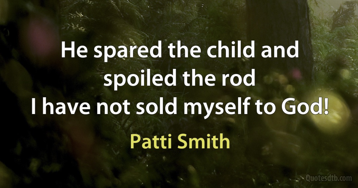 He spared the child and spoiled the rod
I have not sold myself to God! (Patti Smith)