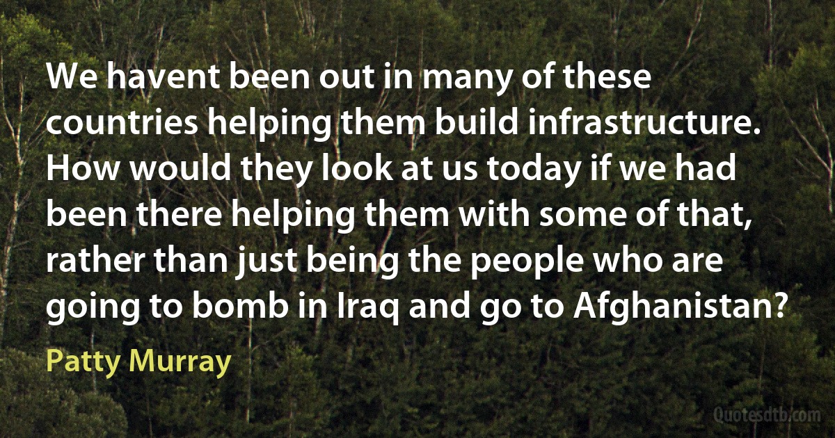 We havent been out in many of these countries helping them build infrastructure. How would they look at us today if we had been there helping them with some of that, rather than just being the people who are going to bomb in Iraq and go to Afghanistan? (Patty Murray)