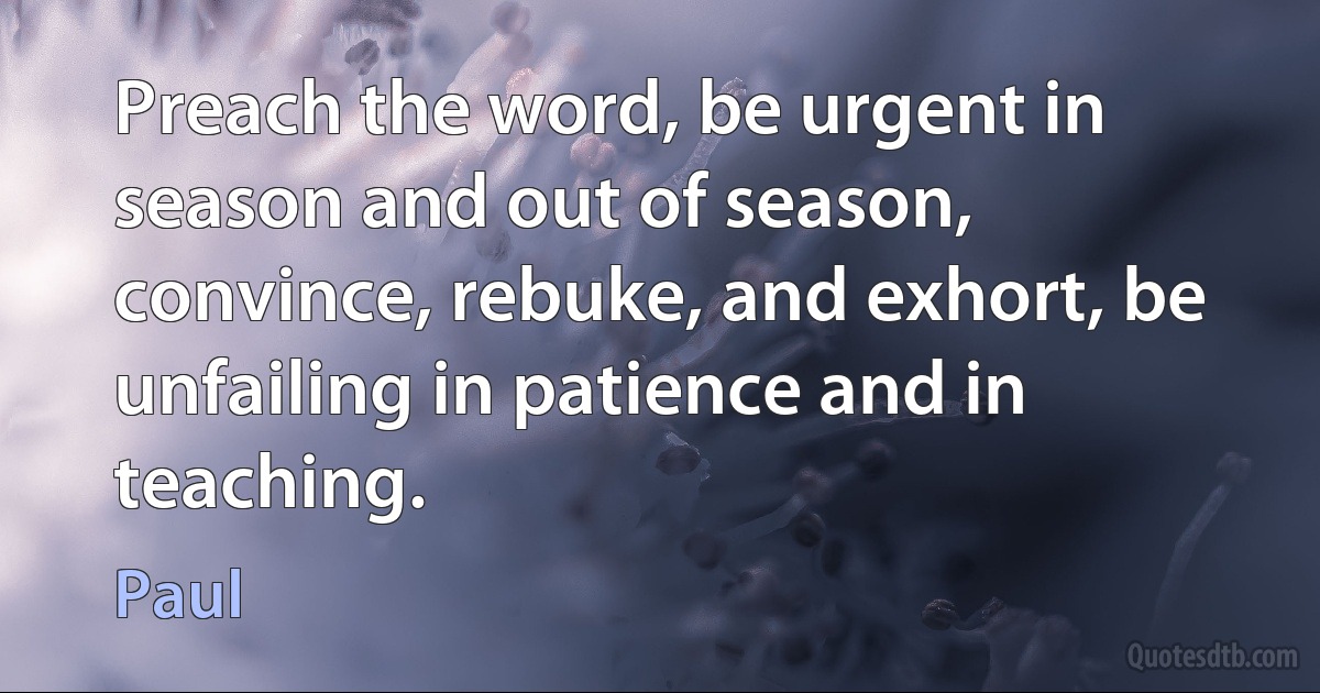 Preach the word, be urgent in season and out of season, convince, rebuke, and exhort, be unfailing in patience and in teaching. (Paul)