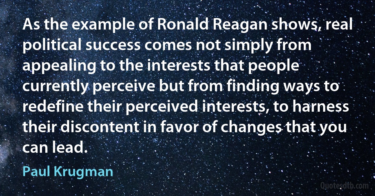 As the example of Ronald Reagan shows, real political success comes not simply from appealing to the interests that people currently perceive but from finding ways to redefine their perceived interests, to harness their discontent in favor of changes that you can lead. (Paul Krugman)