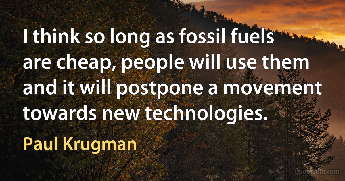 I think so long as fossil fuels are cheap, people will use them and it will postpone a movement towards new technologies. (Paul Krugman)