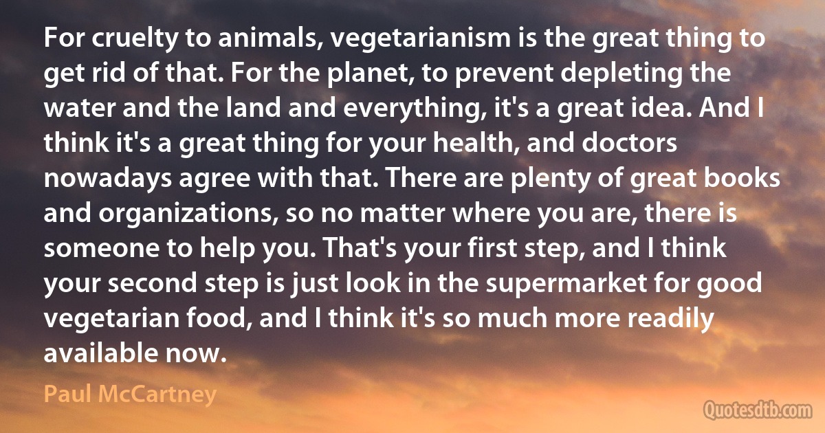 For cruelty to animals, vegetarianism is the great thing to get rid of that. For the planet, to prevent depleting the water and the land and everything, it's a great idea. And I think it's a great thing for your health, and doctors nowadays agree with that. There are plenty of great books and organizations, so no matter where you are, there is someone to help you. That's your first step, and I think your second step is just look in the supermarket for good vegetarian food, and I think it's so much more readily available now. (Paul McCartney)