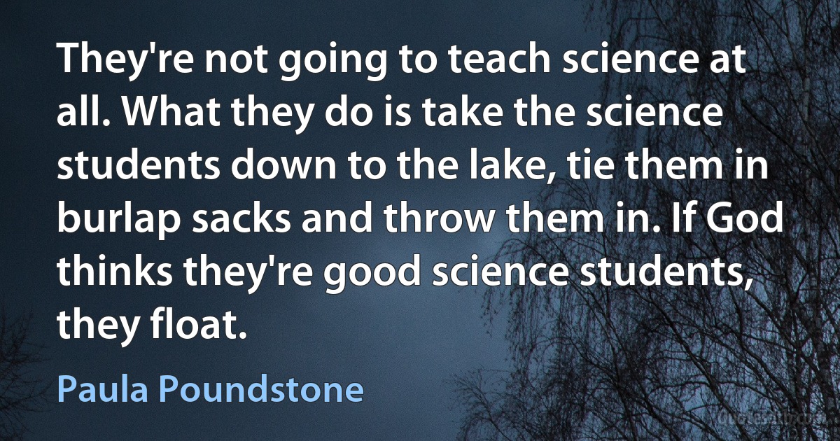 They're not going to teach science at all. What they do is take the science students down to the lake, tie them in burlap sacks and throw them in. If God thinks they're good science students, they float. (Paula Poundstone)