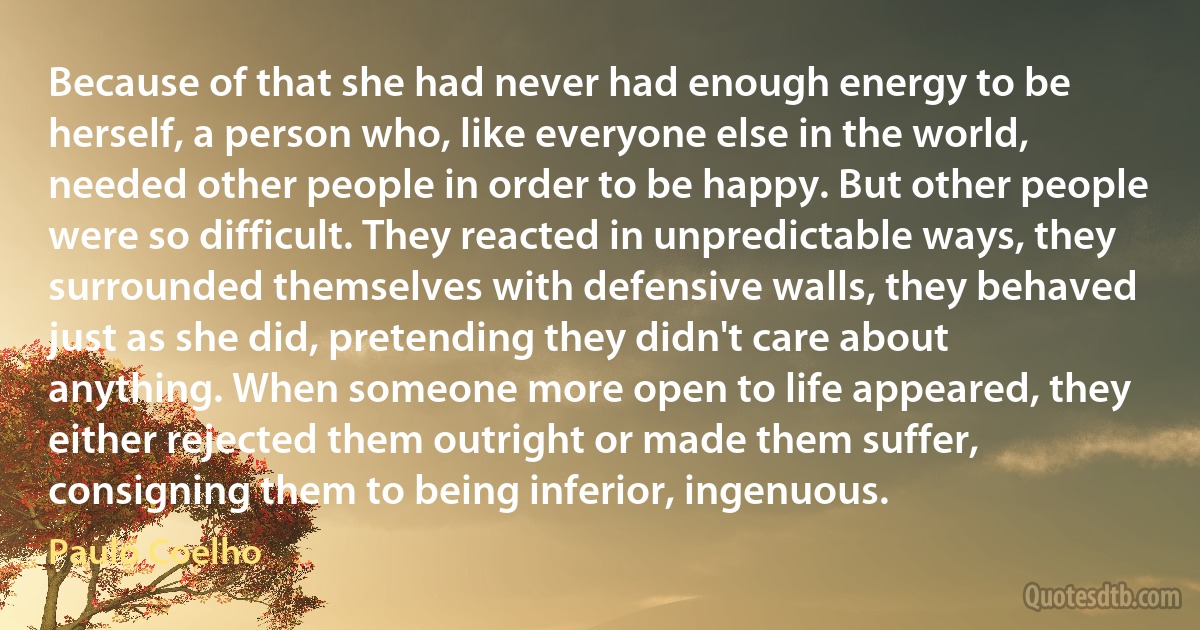 Because of that she had never had enough energy to be herself, a person who, like everyone else in the world, needed other people in order to be happy. But other people were so difficult. They reacted in unpredictable ways, they surrounded themselves with defensive walls, they behaved just as she did, pretending they didn't care about anything. When someone more open to life appeared, they either rejected them outright or made them suffer, consigning them to being inferior, ingenuous. (Paulo Coelho)