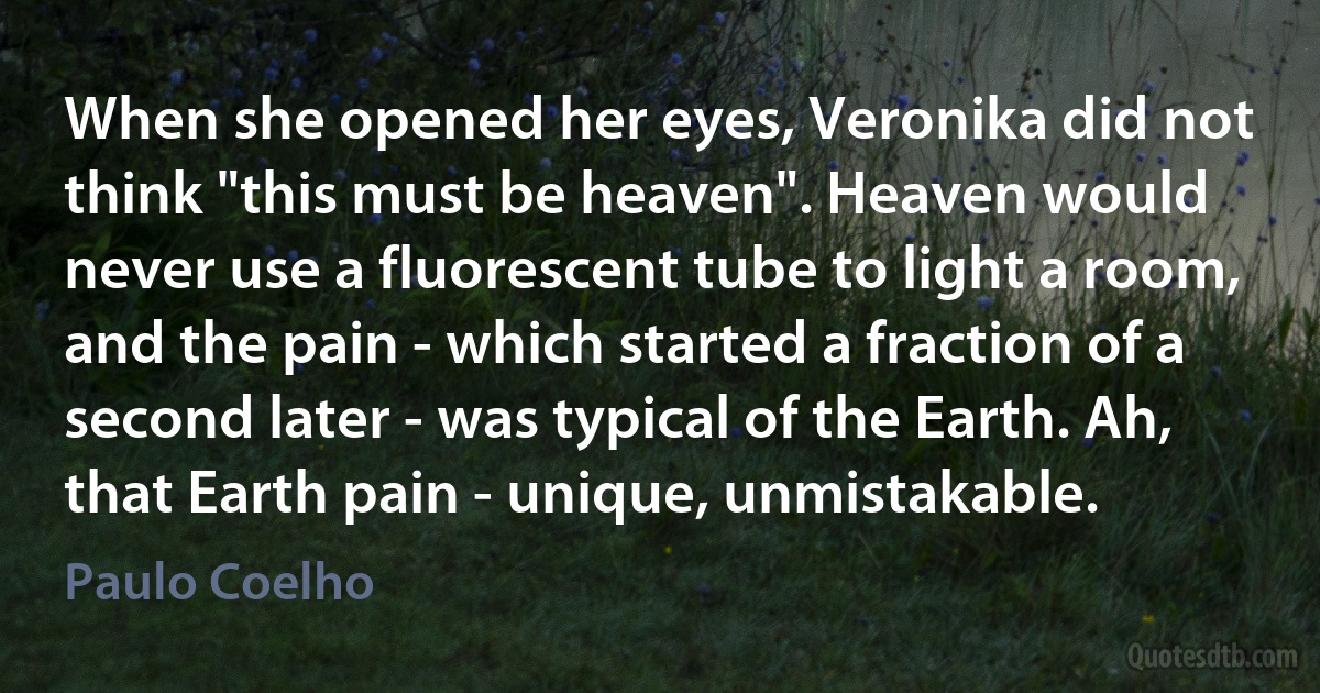 When she opened her eyes, Veronika did not think "this must be heaven". Heaven would never use a fluorescent tube to light a room, and the pain - which started a fraction of a second later - was typical of the Earth. Ah, that Earth pain - unique, unmistakable. (Paulo Coelho)