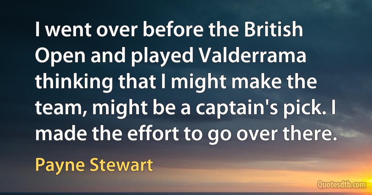 I went over before the British Open and played Valderrama thinking that I might make the team, might be a captain's pick. I made the effort to go over there. (Payne Stewart)