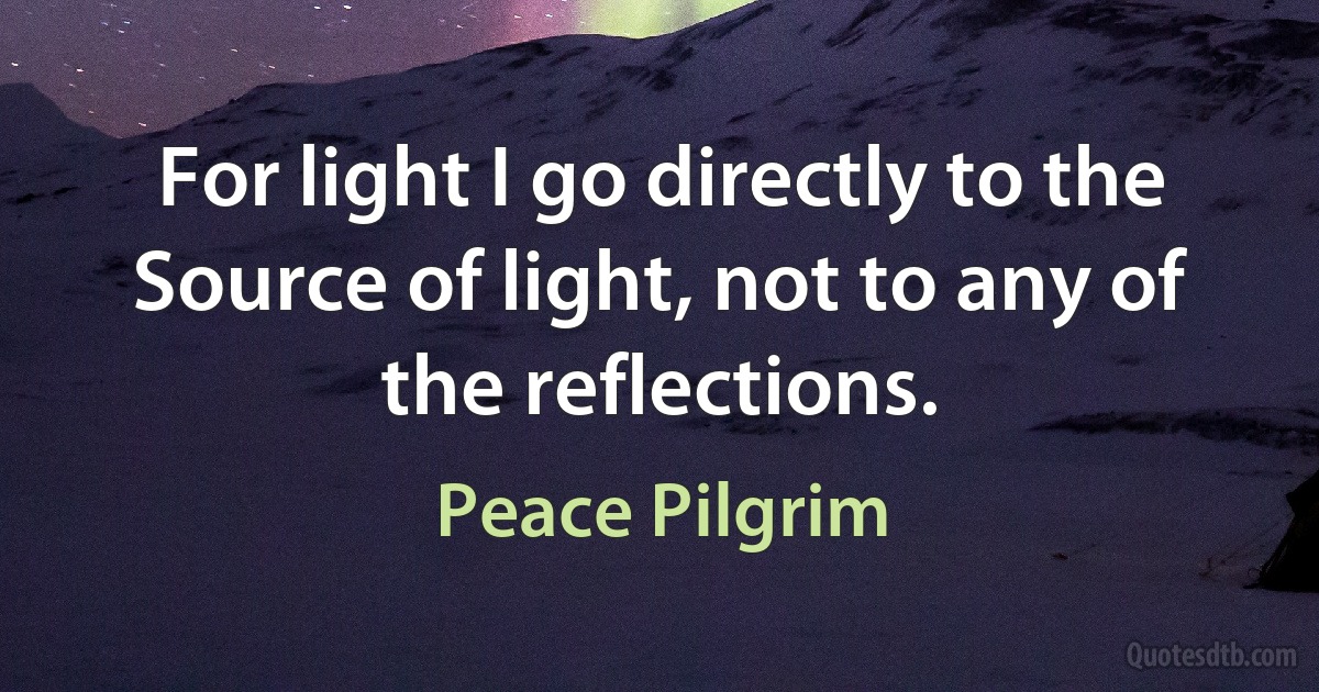 For light I go directly to the Source of light, not to any of the reflections. (Peace Pilgrim)