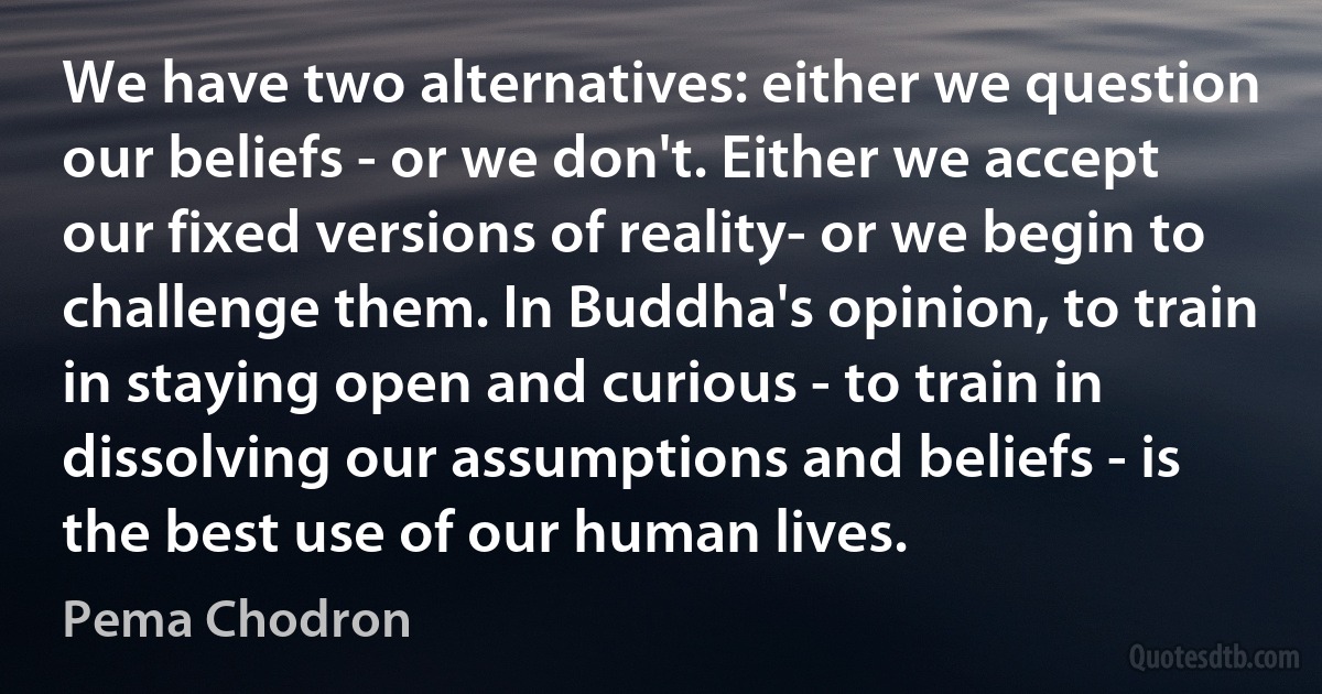 We have two alternatives: either we question our beliefs - or we don't. Either we accept our fixed versions of reality- or we begin to challenge them. In Buddha's opinion, to train in staying open and curious - to train in dissolving our assumptions and beliefs - is the best use of our human lives. (Pema Chodron)