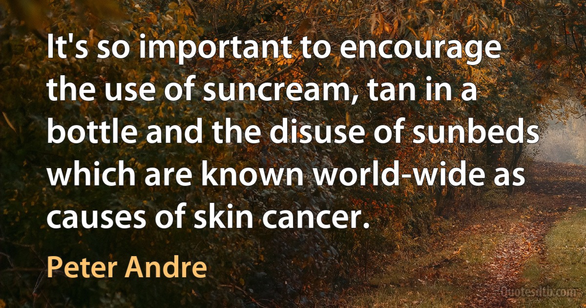 It's so important to encourage the use of suncream, tan in a bottle and the disuse of sunbeds which are known world-wide as causes of skin cancer. (Peter Andre)