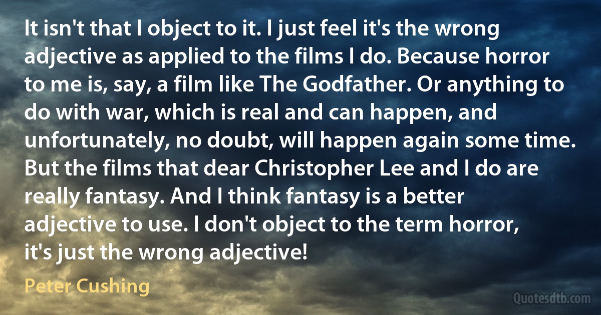 It isn't that I object to it. I just feel it's the wrong adjective as applied to the films I do. Because horror to me is, say, a film like The Godfather. Or anything to do with war, which is real and can happen, and unfortunately, no doubt, will happen again some time. But the films that dear Christopher Lee and I do are really fantasy. And I think fantasy is a better adjective to use. I don't object to the term horror, it's just the wrong adjective! (Peter Cushing)