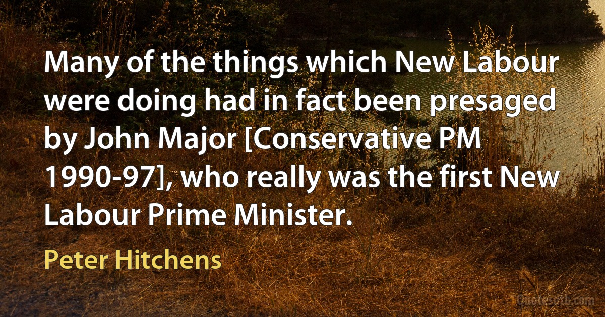 Many of the things which New Labour were doing had in fact been presaged by John Major [Conservative PM 1990-97], who really was the first New Labour Prime Minister. (Peter Hitchens)