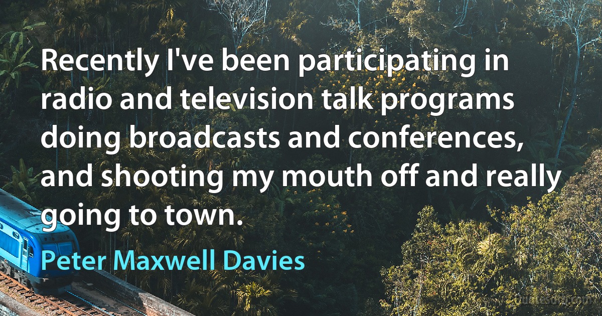 Recently I've been participating in radio and television talk programs doing broadcasts and conferences, and shooting my mouth off and really going to town. (Peter Maxwell Davies)