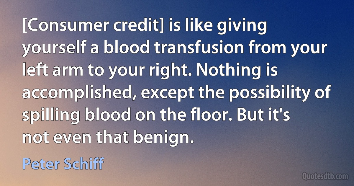 [Consumer credit] is like giving yourself a blood transfusion from your left arm to your right. Nothing is accomplished, except the possibility of spilling blood on the floor. But it's not even that benign. (Peter Schiff)