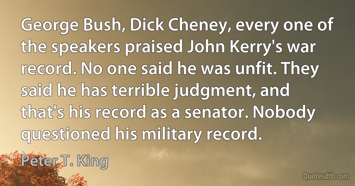 George Bush, Dick Cheney, every one of the speakers praised John Kerry's war record. No one said he was unfit. They said he has terrible judgment, and that's his record as a senator. Nobody questioned his military record. (Peter T. King)