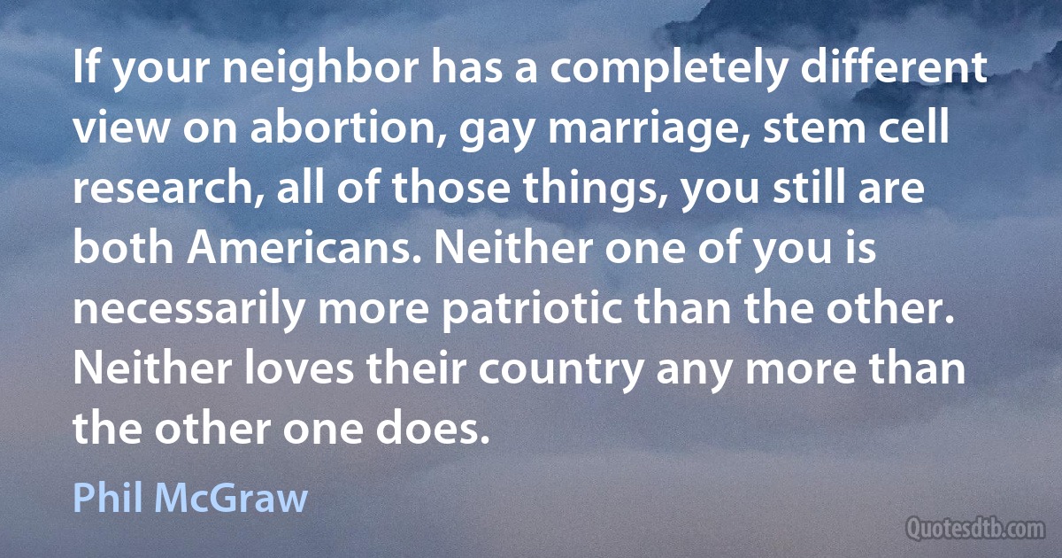 If your neighbor has a completely different view on abortion, gay marriage, stem cell research, all of those things, you still are both Americans. Neither one of you is necessarily more patriotic than the other. Neither loves their country any more than the other one does. (Phil McGraw)