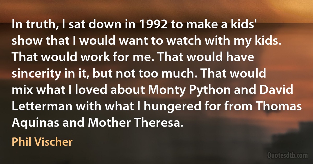 In truth, I sat down in 1992 to make a kids' show that I would want to watch with my kids. That would work for me. That would have sincerity in it, but not too much. That would mix what I loved about Monty Python and David Letterman with what I hungered for from Thomas Aquinas and Mother Theresa. (Phil Vischer)