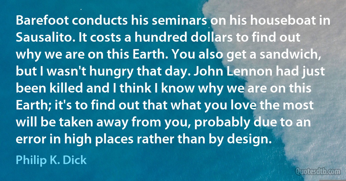 Barefoot conducts his seminars on his houseboat in Sausalito. It costs a hundred dollars to find out why we are on this Earth. You also get a sandwich, but I wasn't hungry that day. John Lennon had just been killed and I think I know why we are on this Earth; it's to find out that what you love the most will be taken away from you, probably due to an error in high places rather than by design. (Philip K. Dick)