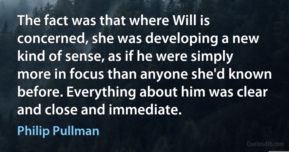 The fact was that where Will is concerned, she was developing a new kind of sense, as if he were simply more in focus than anyone she'd known before. Everything about him was clear and close and immediate. (Philip Pullman)