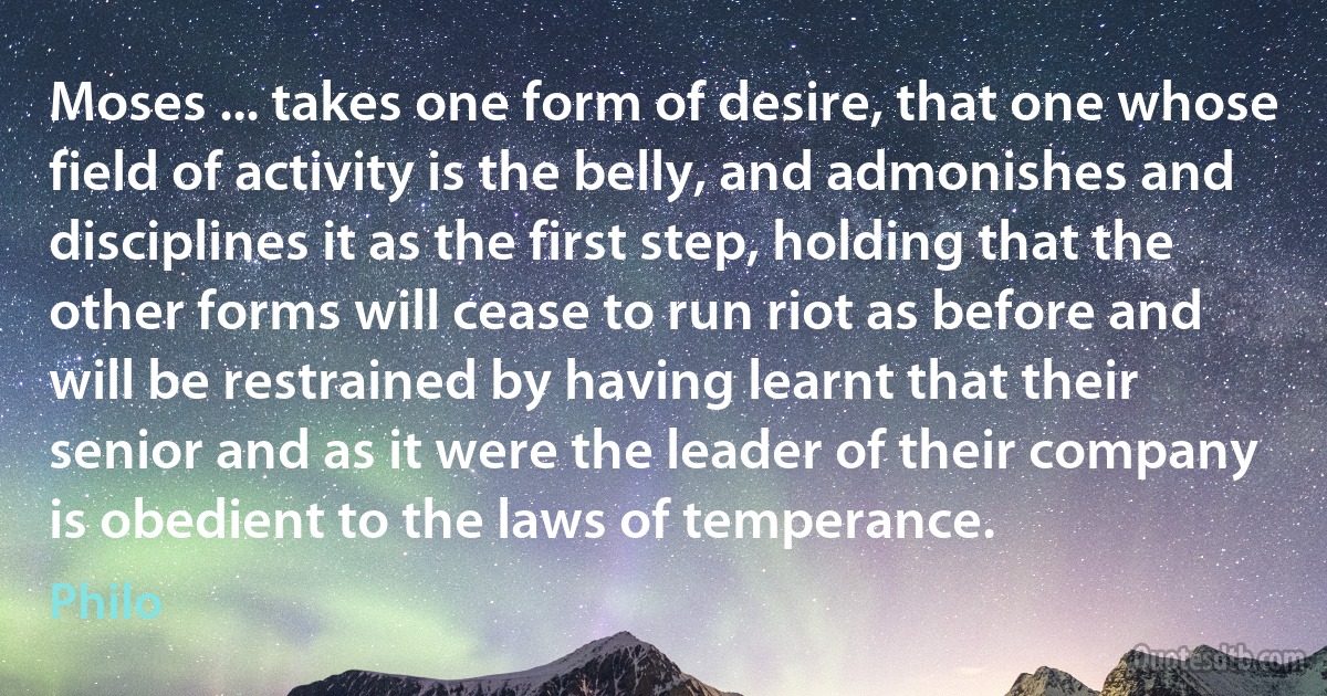 Moses ... takes one form of desire, that one whose field of activity is the belly, and admonishes and disciplines it as the first step, holding that the other forms will cease to run riot as before and will be restrained by having learnt that their senior and as it were the leader of their company is obedient to the laws of temperance. (Philo)