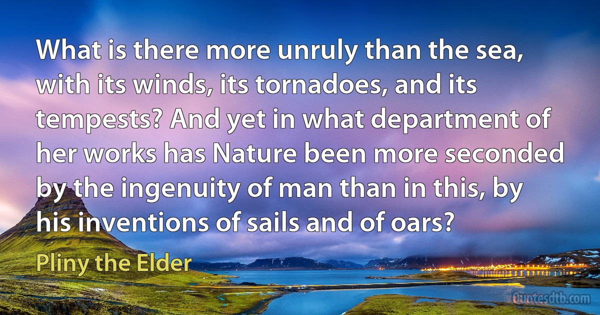 What is there more unruly than the sea, with its winds, its tornadoes, and its tempests? And yet in what department of her works has Nature been more seconded by the ingenuity of man than in this, by his inventions of sails and of oars? (Pliny the Elder)