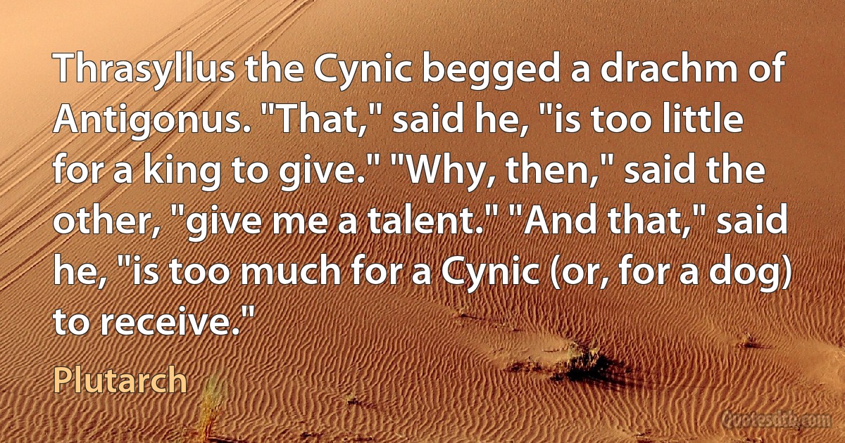 Thrasyllus the Cynic begged a drachm of Antigonus. "That," said he, "is too little for a king to give." "Why, then," said the other, "give me a talent." "And that," said he, "is too much for a Cynic (or, for a dog) to receive." (Plutarch)