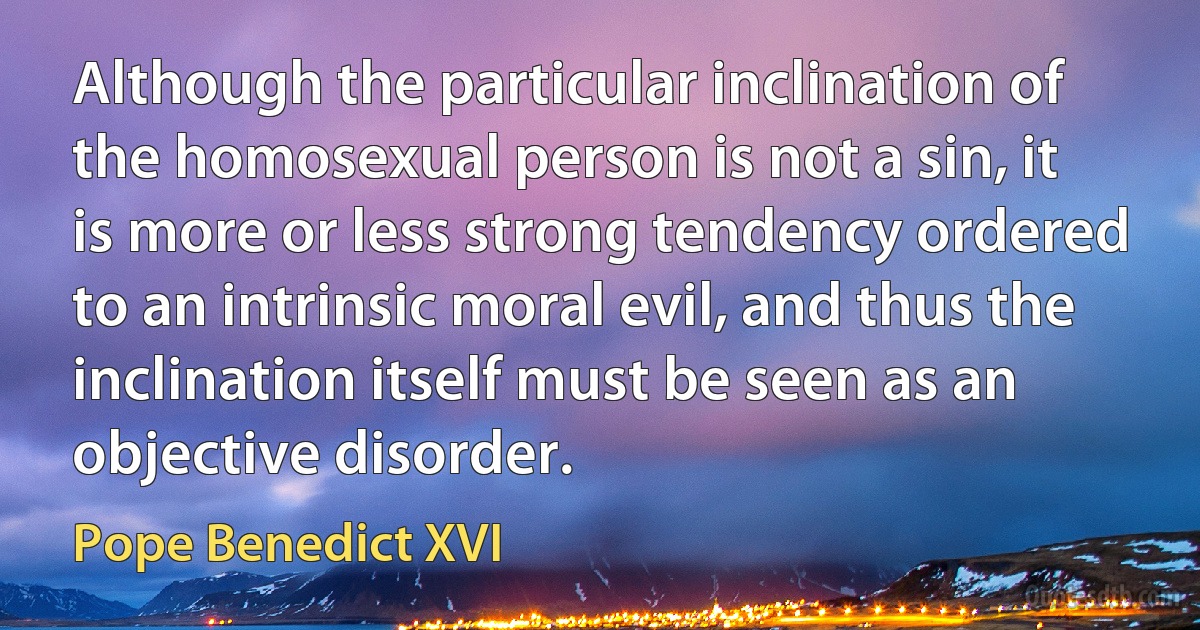 Although the particular inclination of the homosexual person is not a sin, it is more or less strong tendency ordered to an intrinsic moral evil, and thus the inclination itself must be seen as an objective disorder. (Pope Benedict XVI)