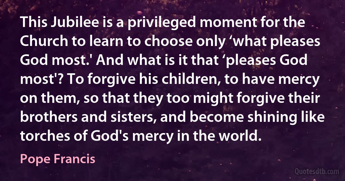 This Jubilee is a privileged moment for the Church to learn to choose only ‘what pleases God most.' And what is it that ‘pleases God most'? To forgive his children, to have mercy on them, so that they too might forgive their brothers and sisters, and become shining like torches of God's mercy in the world. (Pope Francis)