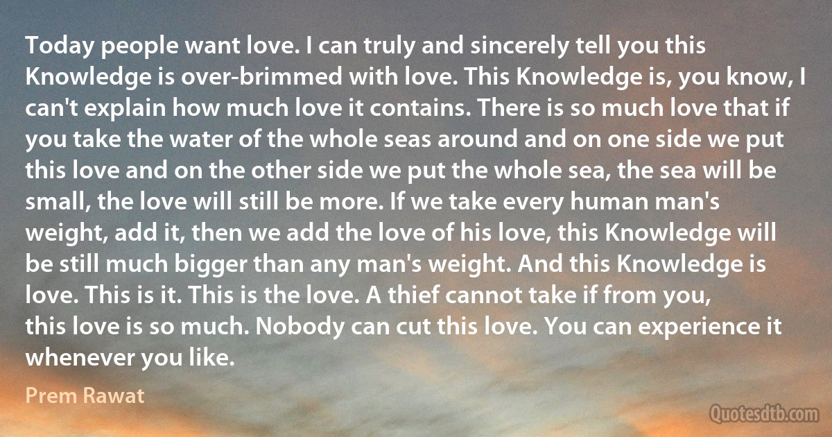 Today people want love. I can truly and sincerely tell you this Knowledge is over-brimmed with love. This Knowledge is, you know, I can't explain how much love it contains. There is so much love that if you take the water of the whole seas around and on one side we put this love and on the other side we put the whole sea, the sea will be small, the love will still be more. If we take every human man's weight, add it, then we add the love of his love, this Knowledge will be still much bigger than any man's weight. And this Knowledge is love. This is it. This is the love. A thief cannot take if from you, this love is so much. Nobody can cut this love. You can experience it whenever you like. (Prem Rawat)