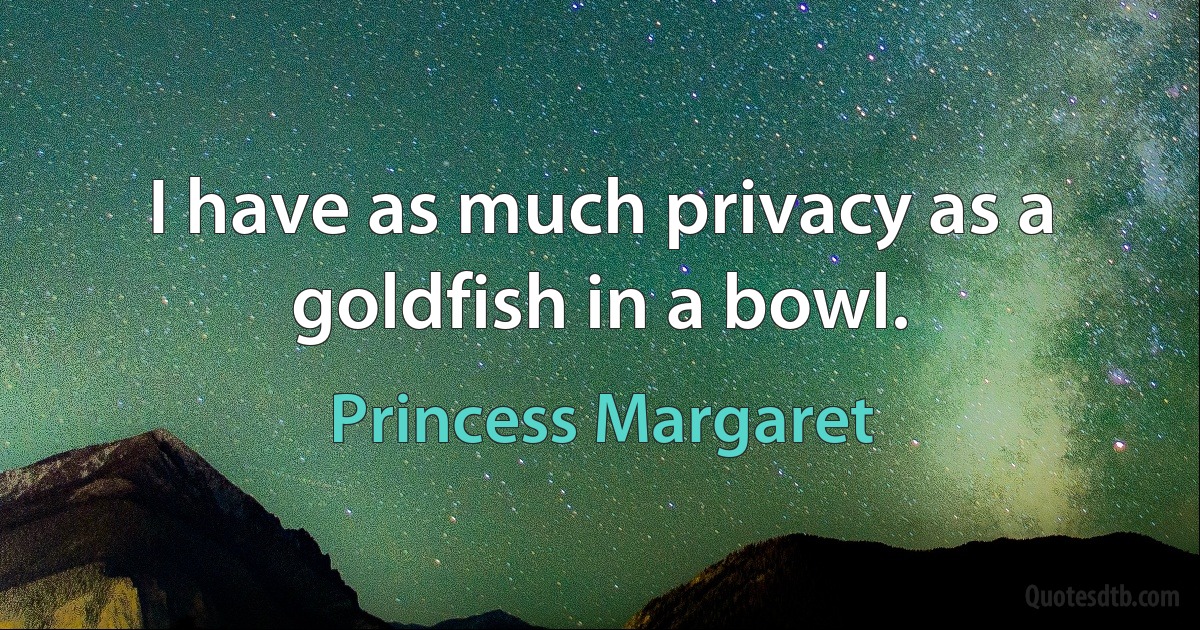 I have as much privacy as a goldfish in a bowl. (Princess Margaret)