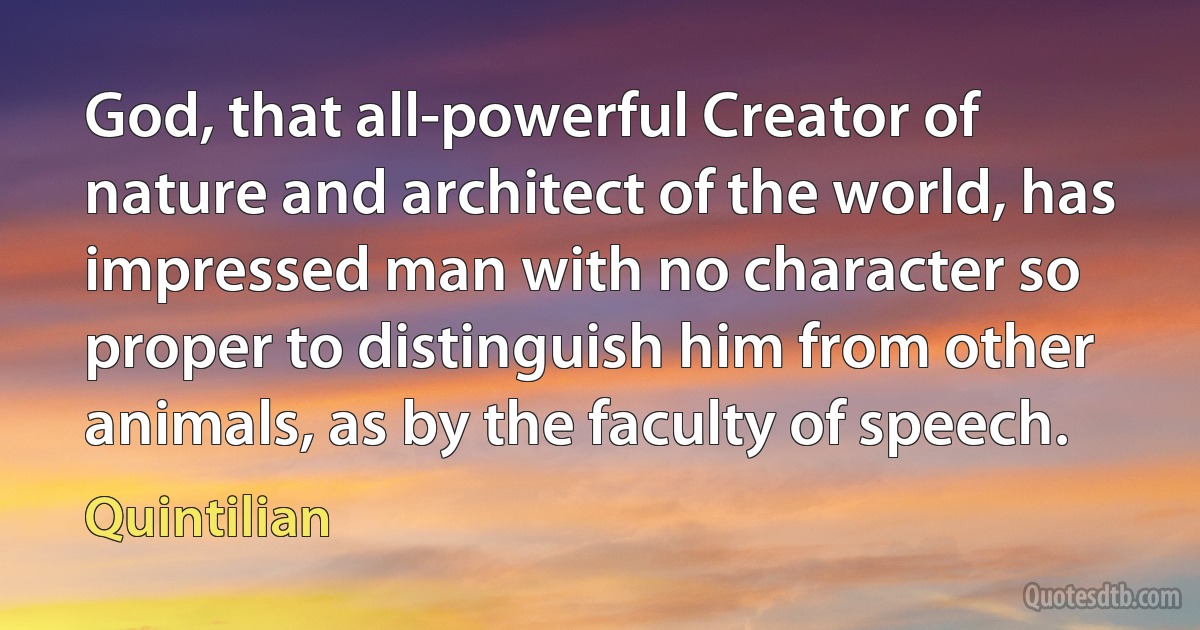 God, that all-powerful Creator of nature and architect of the world, has impressed man with no character so proper to distinguish him from other animals, as by the faculty of speech. (Quintilian)