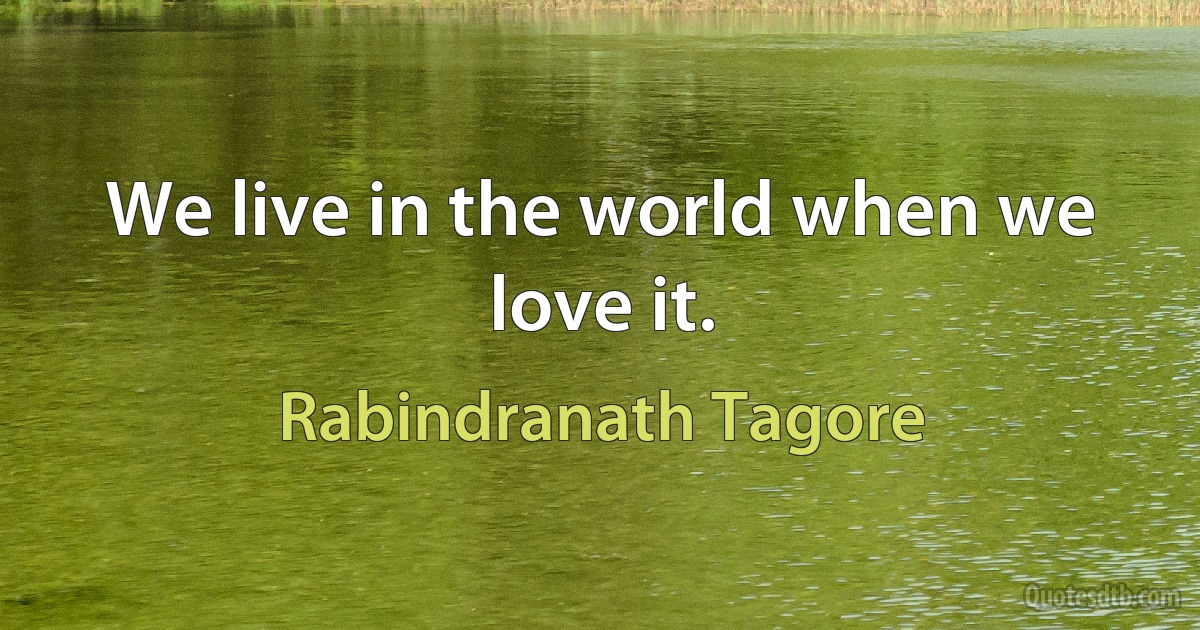 We live in the world when we love it. (Rabindranath Tagore)