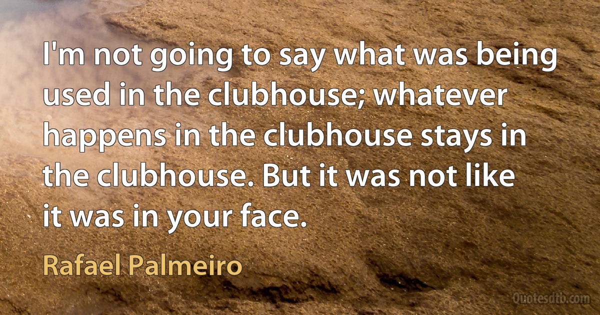 I'm not going to say what was being used in the clubhouse; whatever happens in the clubhouse stays in the clubhouse. But it was not like it was in your face. (Rafael Palmeiro)