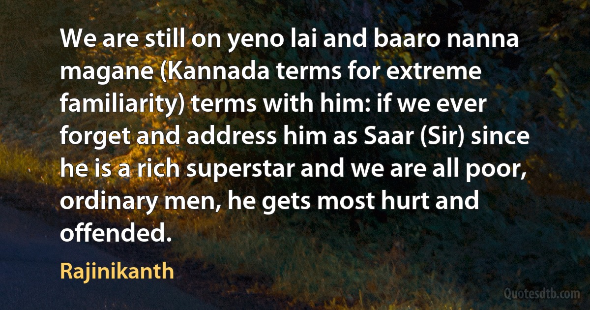 We are still on yeno lai and baaro nanna magane (Kannada terms for extreme familiarity) terms with him: if we ever forget and address him as Saar (Sir) since he is a rich superstar and we are all poor, ordinary men, he gets most hurt and offended. (Rajinikanth)