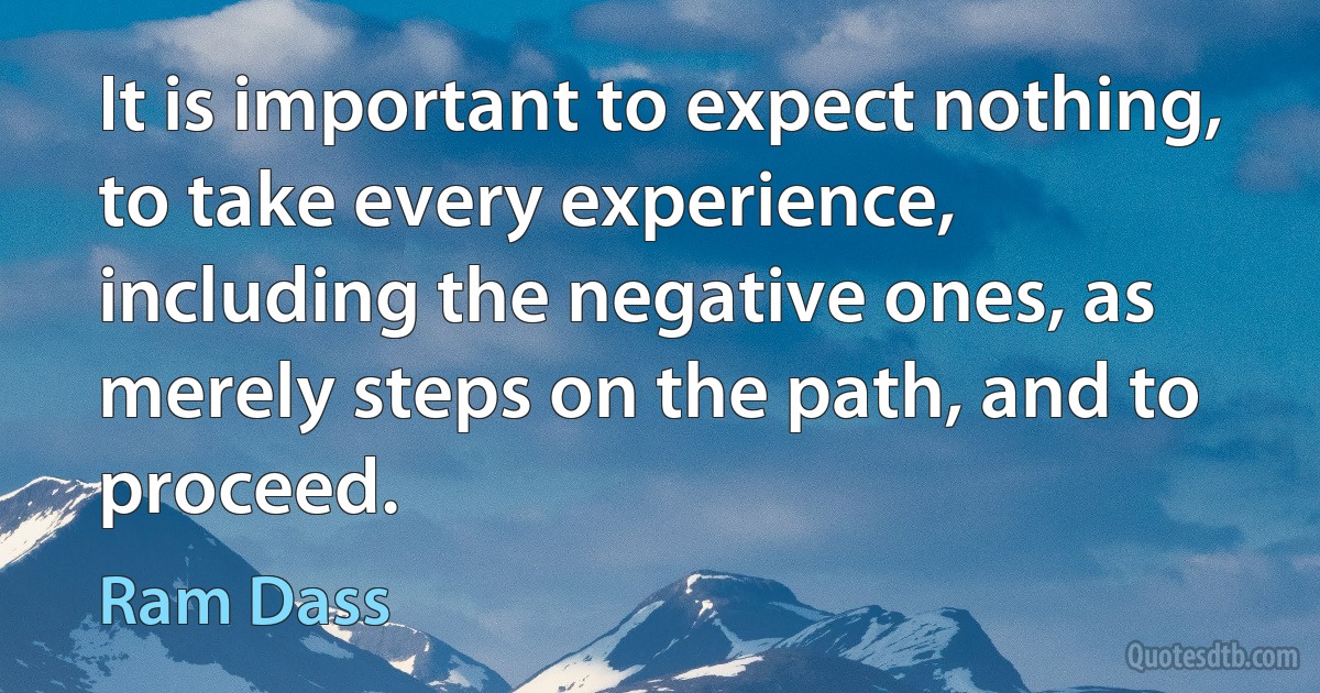 It is important to expect nothing, to take every experience, including the negative ones, as merely steps on the path, and to proceed. (Ram Dass)