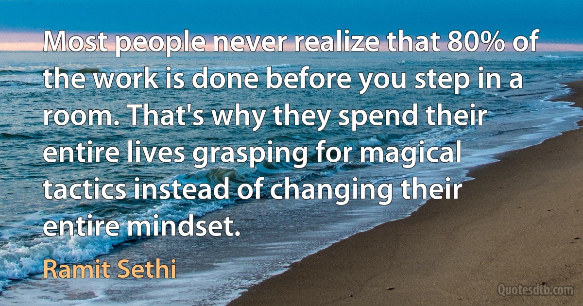 Most people never realize that 80% of the work is done before you step in a room. That's why they spend their entire lives grasping for magical tactics instead of changing their entire mindset. (Ramit Sethi)