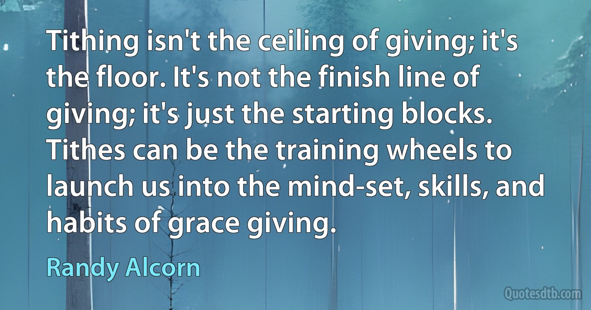 Tithing isn't the ceiling of giving; it's the floor. It's not the finish line of giving; it's just the starting blocks. Tithes can be the training wheels to launch us into the mind-set, skills, and habits of grace giving. (Randy Alcorn)