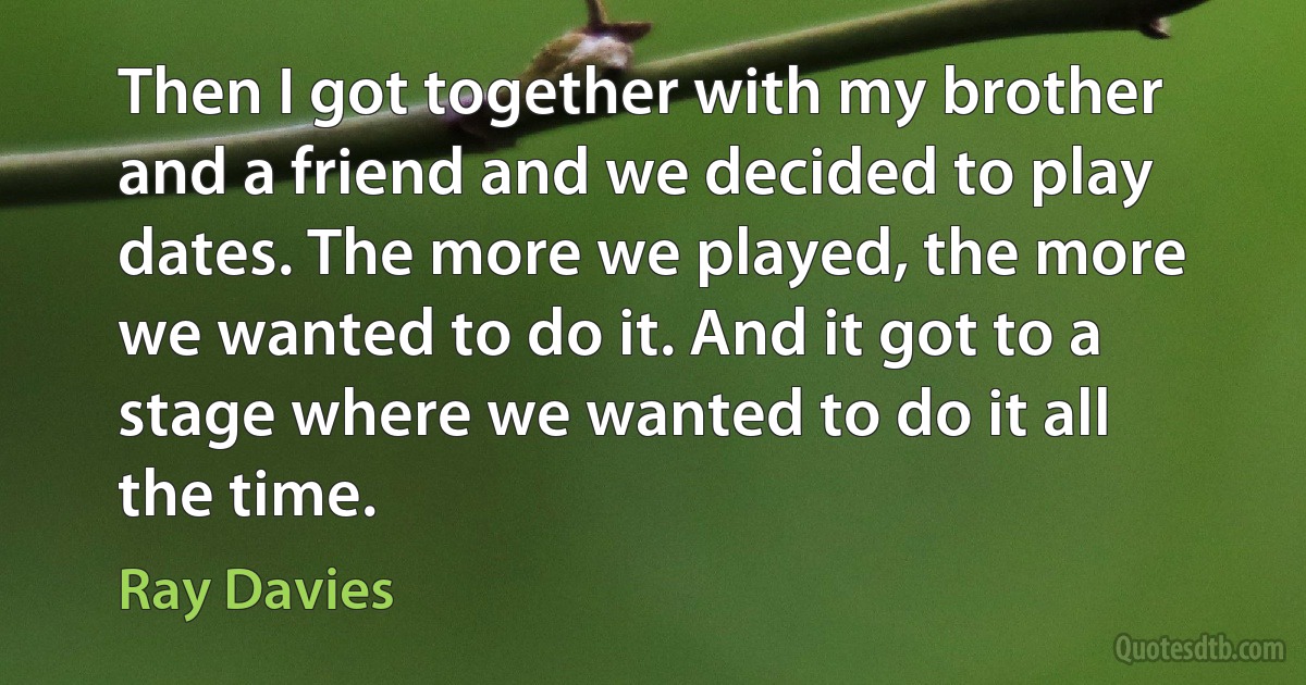 Then I got together with my brother and a friend and we decided to play dates. The more we played, the more we wanted to do it. And it got to a stage where we wanted to do it all the time. (Ray Davies)