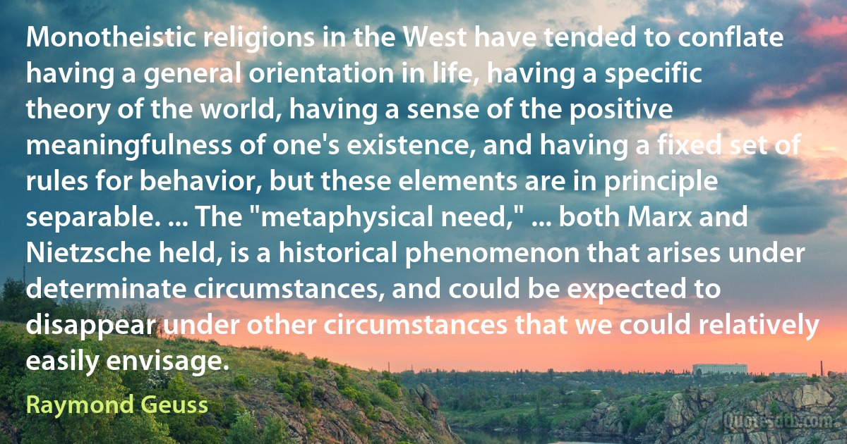 Monotheistic religions in the West have tended to conflate having a general orientation in life, having a specific theory of the world, having a sense of the positive meaningfulness of one's existence, and having a fixed set of rules for behavior, but these elements are in principle separable. ... The "metaphysical need," ... both Marx and Nietzsche held, is a historical phenomenon that arises under determinate circumstances, and could be expected to disappear under other circumstances that we could relatively easily envisage. (Raymond Geuss)