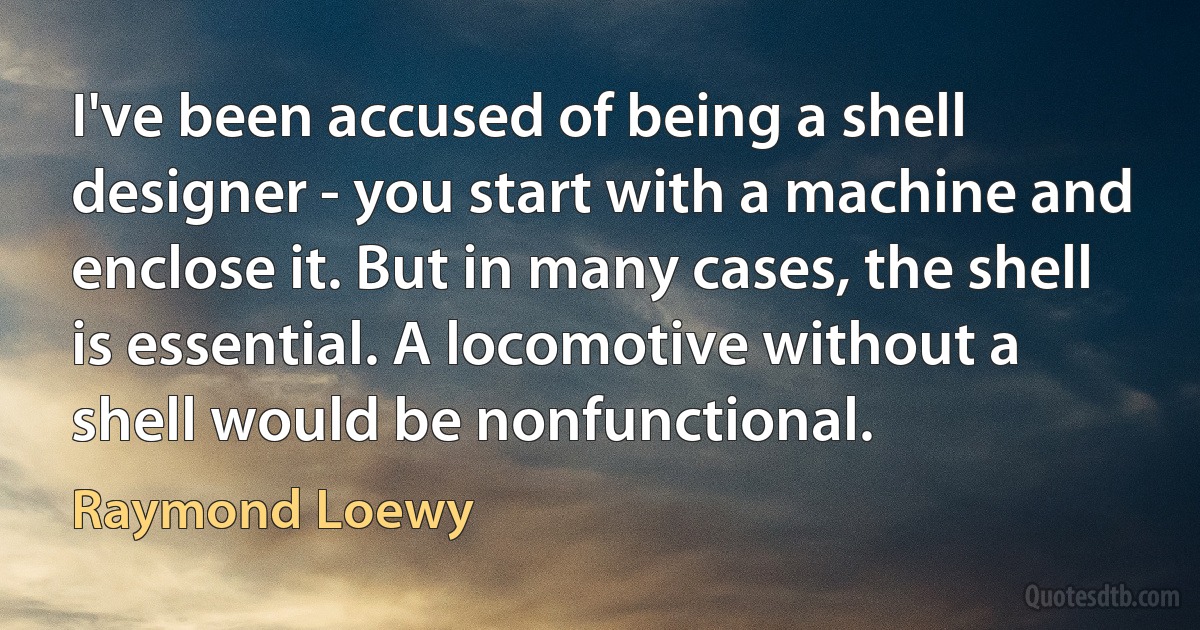 I've been accused of being a shell designer - you start with a machine and enclose it. But in many cases, the shell is essential. A locomotive without a shell would be nonfunctional. (Raymond Loewy)