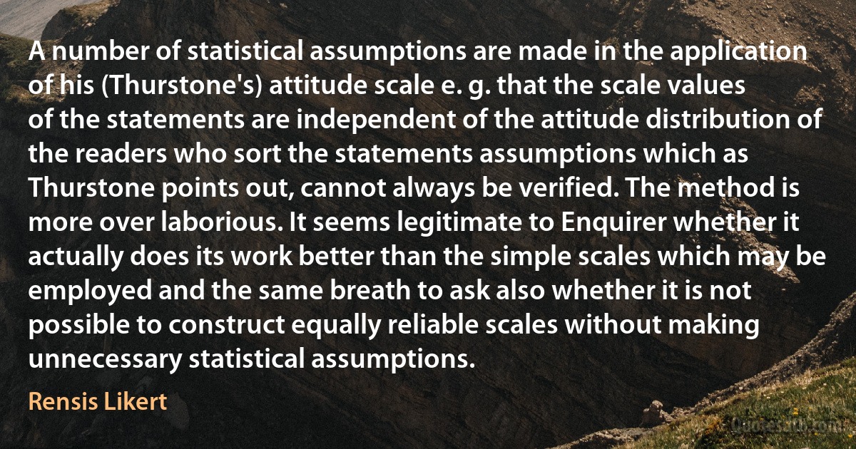 A number of statistical assumptions are made in the application of his (Thurstone's) attitude scale e. g. that the scale values of the statements are independent of the attitude distribution of the readers who sort the statements assumptions which as Thurstone points out, cannot always be verified. The method is more over laborious. It seems legitimate to Enquirer whether it actually does its work better than the simple scales which may be employed and the same breath to ask also whether it is not possible to construct equally reliable scales without making unnecessary statistical assumptions. (Rensis Likert)