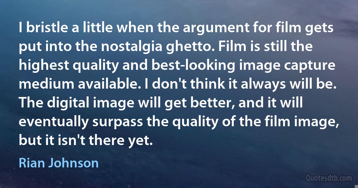 I bristle a little when the argument for film gets put into the nostalgia ghetto. Film is still the highest quality and best-looking image capture medium available. I don't think it always will be. The digital image will get better, and it will eventually surpass the quality of the film image, but it isn't there yet. (Rian Johnson)