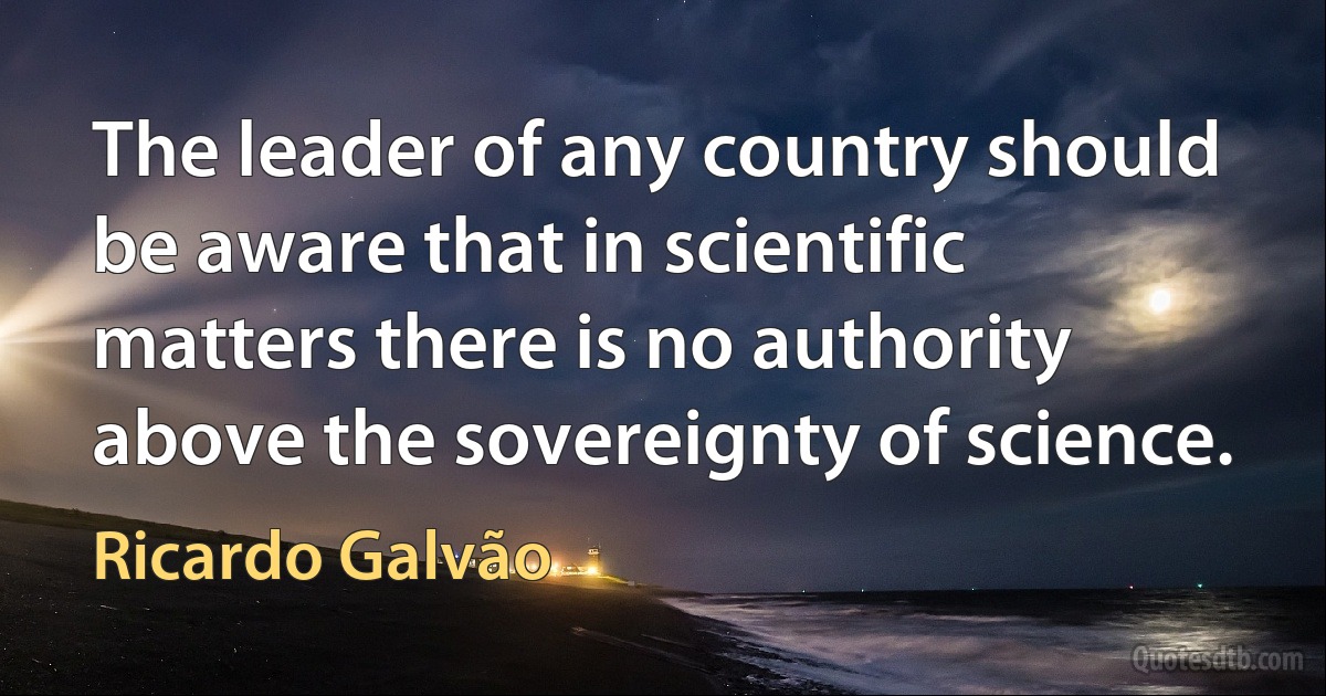 The leader of any country should be aware that in scientific matters there is no authority above the sovereignty of science. (Ricardo Galvão)