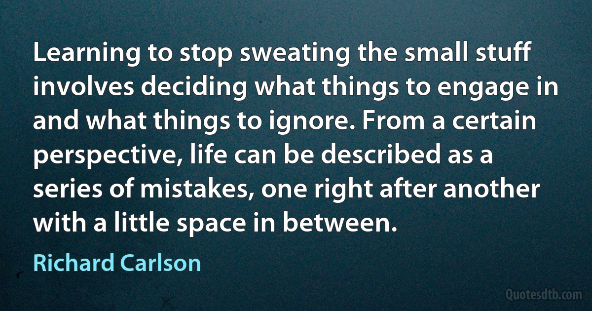 Learning to stop sweating the small stuff involves deciding what things to engage in and what things to ignore. From a certain perspective, life can be described as a series of mistakes, one right after another with a little space in between. (Richard Carlson)