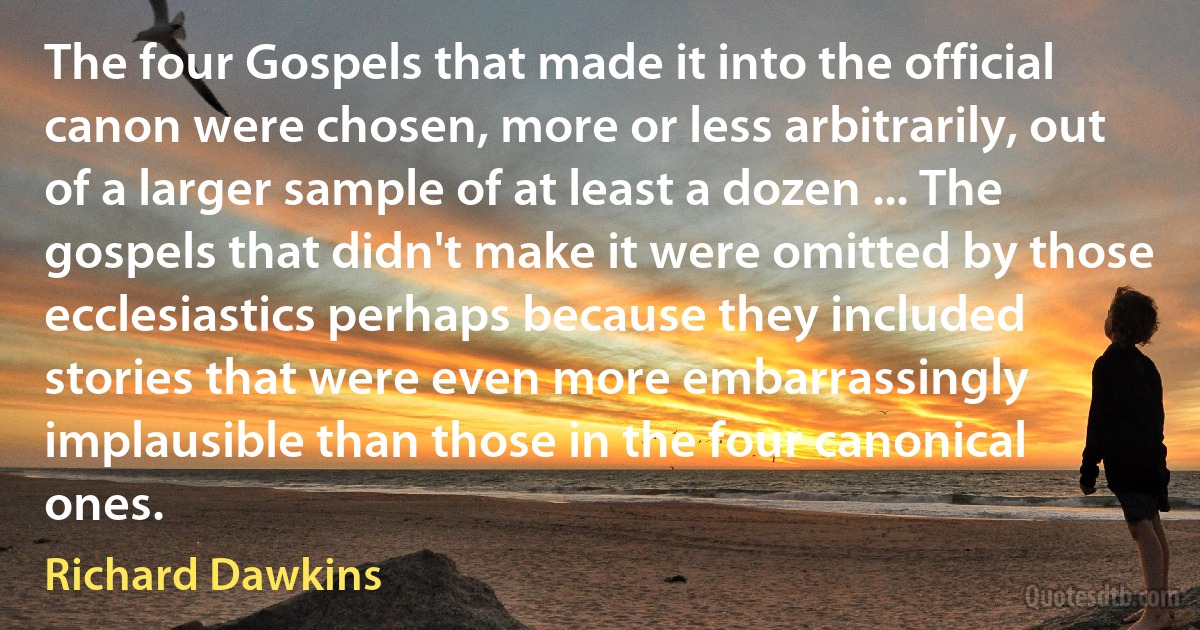 The four Gospels that made it into the official canon were chosen, more or less arbitrarily, out of a larger sample of at least a dozen ... The gospels that didn't make it were omitted by those ecclesiastics perhaps because they included stories that were even more embarrassingly implausible than those in the four canonical ones. (Richard Dawkins)